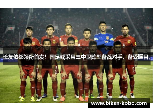 长友佑都领衔首发！国足或采用三中卫阵型备战对手，备受瞩目。